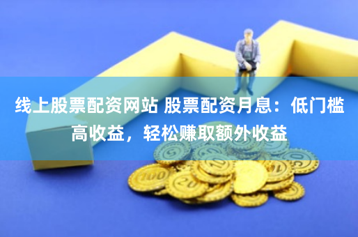 线上股票配资网站 股票配资月息：低门槛高收益，轻松赚取额外收益