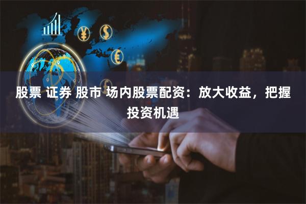 股票 证券 股市 场内股票配资：放大收益，把握投资机遇