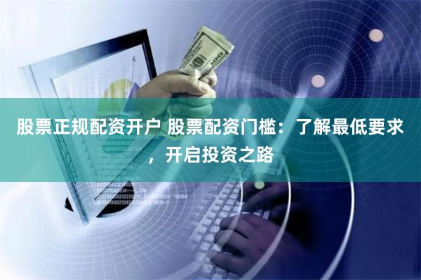 股票正规配资开户 股票配资门槛：了解最低要求，开启投资之路