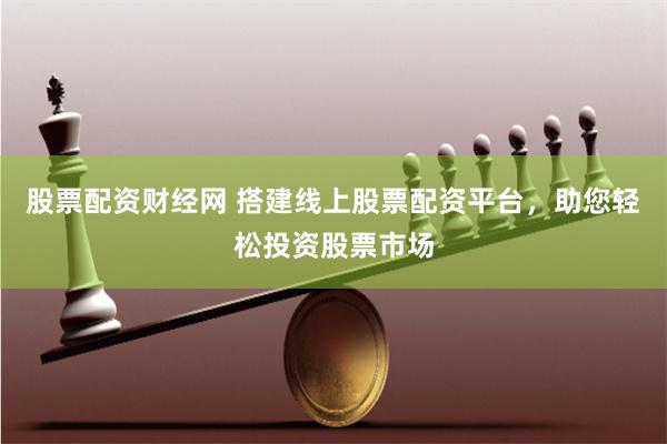 股票配资财经网 搭建线上股票配资平台，助您轻松投资股票市场