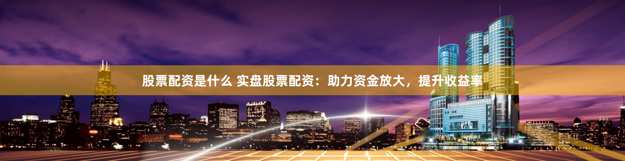 股票配资是什么 实盘股票配资：助力资金放大，提升收益率