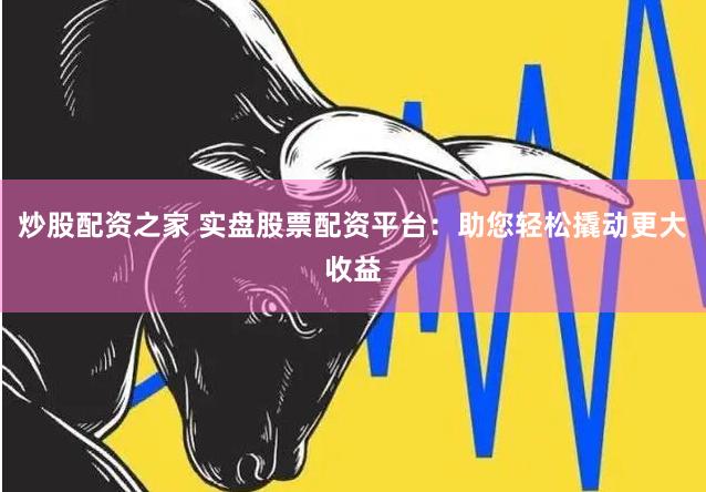 炒股配资之家 实盘股票配资平台：助您轻松撬动更大收益