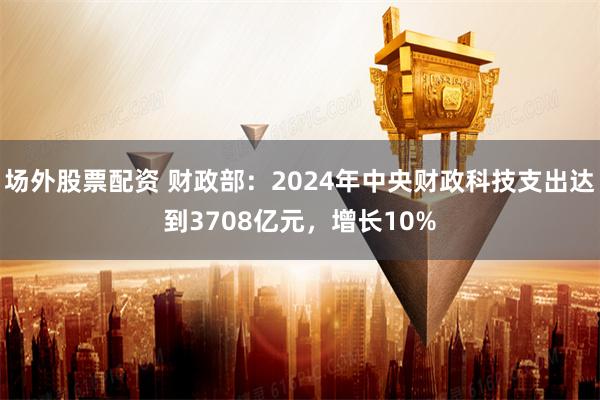 场外股票配资 财政部：2024年中央财政科技支出达到3708亿元，增长10%