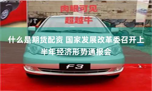 什么是期货配资 国家发展改革委召开上半年经济形势通报会