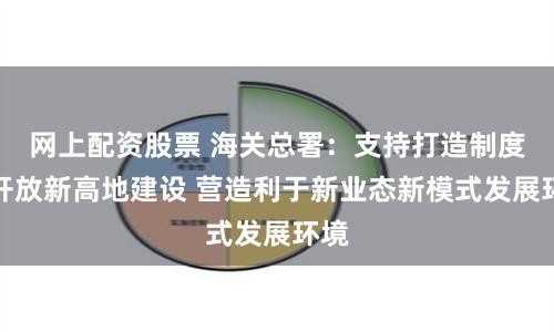 网上配资股票 海关总署：支持打造制度型开放新高地建设 营造利于新业态新模式发展环境