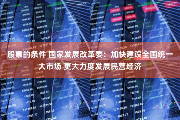 股票的条件 国家发展改革委：加快建设全国统一大市场 更大力度发展民营经济