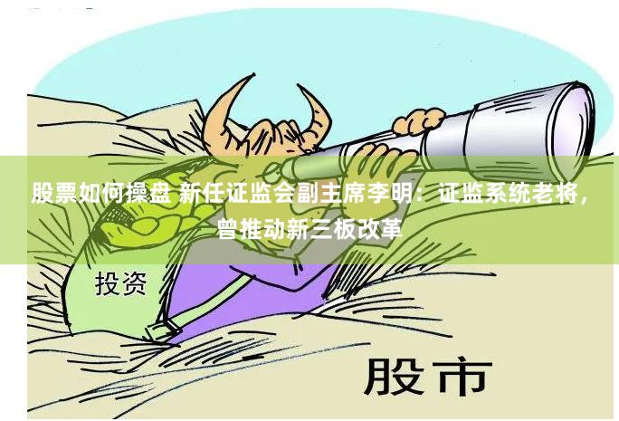 股票如何操盘 新任证监会副主席李明：证监系统老将，曾推动新三板改革