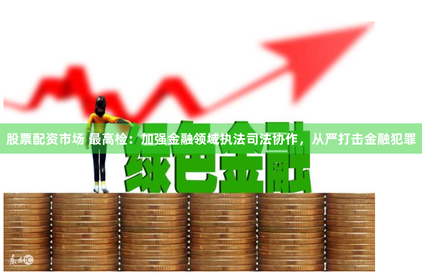 股票配资市场 最高检：加强金融领域执法司法协作，从严打击金融犯罪