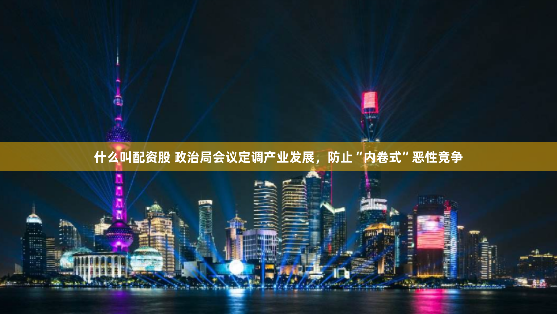 什么叫配资股 政治局会议定调产业发展，防止“内卷式”恶性竞争