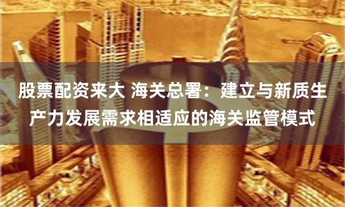股票配资来大 海关总署：建立与新质生产力发展需求相适应的海关监管模式