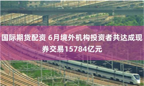 国际期货配资 6月境外机构投资者共达成现券交易15784亿元