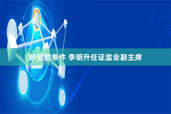 炒股的条件 李明升任证监会副主席