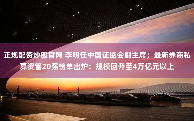 正规配资炒股官网 李明任中国证监会副主席；最新券商私募资管20强榜单出炉：规模回升至4万亿元以上