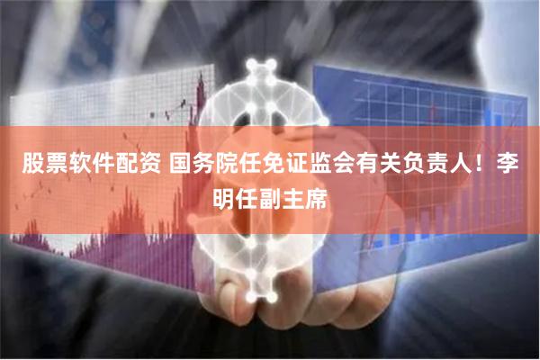 股票软件配资 国务院任免证监会有关负责人！李明任副主席