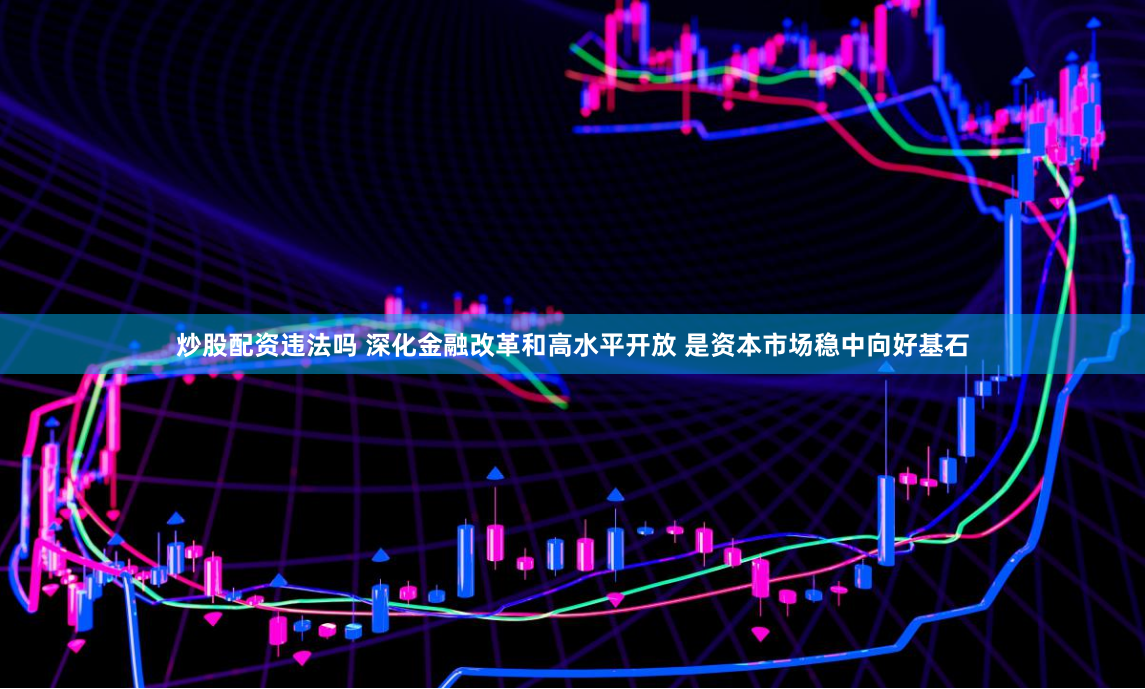 炒股配资违法吗 深化金融改革和高水平开放 是资本市场稳中向好基石
