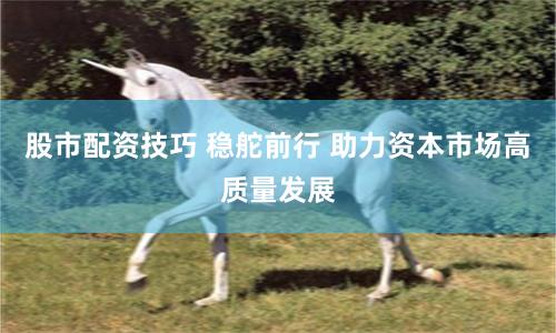 股市配资技巧 稳舵前行 助力资本市场高质量发展