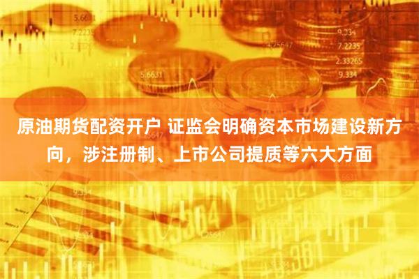 原油期货配资开户 证监会明确资本市场建设新方向，涉注册制、上市公司提质等六大方面