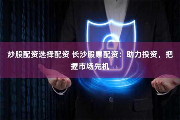炒股配资选择配资 长沙股票配资：助力投资，把握市场先机
