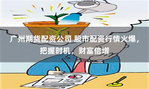 广州期货配资公司 股市配资行情火爆，把握时机，财富倍增