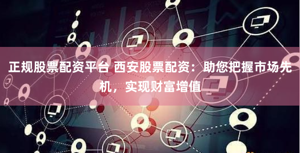正规股票配资平台 西安股票配资：助您把握市场先机，实现财富增值