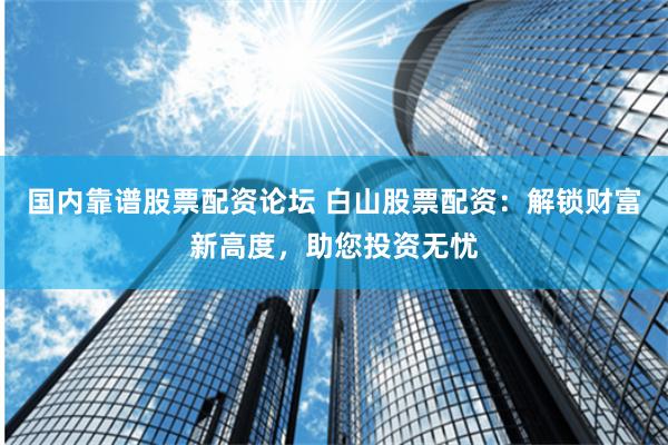 国内靠谱股票配资论坛 白山股票配资：解锁财富新高度，助您投资无忧