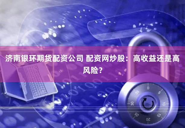 济南银环期货配资公司 配资网炒股：高收益还是高风险？