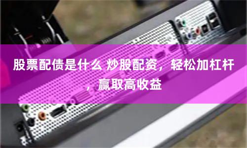 股票配债是什么 炒股配资，轻松加杠杆，赢取高收益