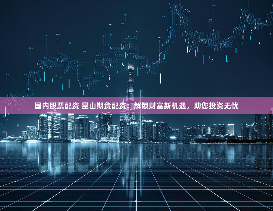 国内股票配资 昆山期货配资：解锁财富新机遇，助您投资无忧