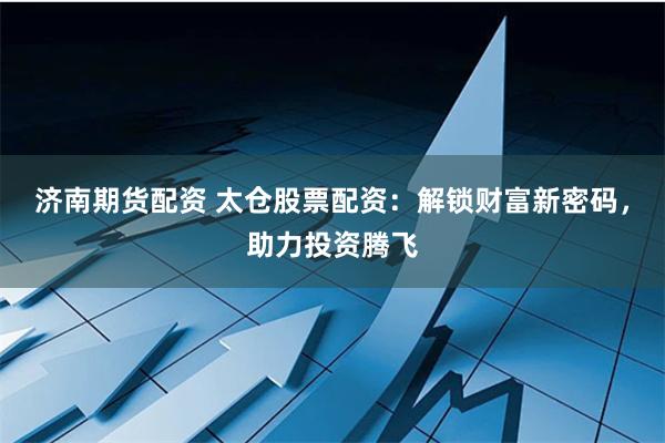 济南期货配资 太仓股票配资：解锁财富新密码，助力投资腾飞