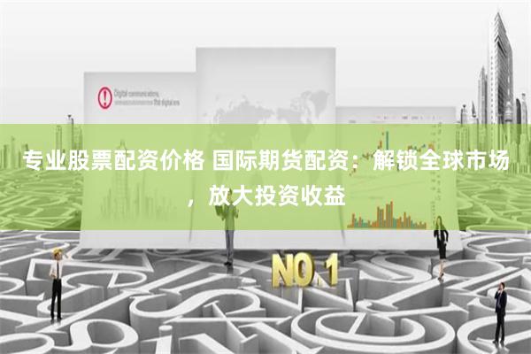专业股票配资价格 国际期货配资：解锁全球市场，放大投资收益
