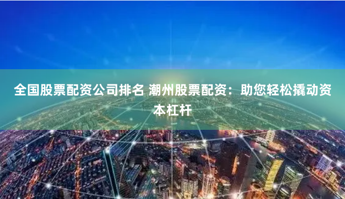 全国股票配资公司排名 潮州股票配资：助您轻松撬动资本杠杆