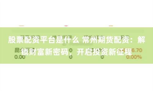 股票配资平台是什么 常州期货配资：解锁财富新密码，开启投资新征程