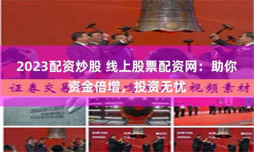 2023配资炒股 线上股票配资网：助你资金倍增，投资无忧
