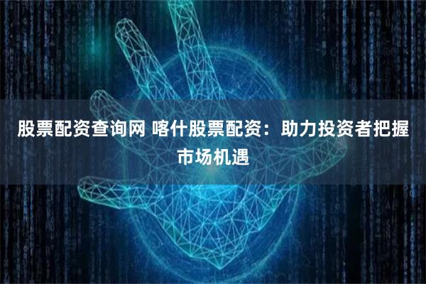 股票配资查询网 喀什股票配资：助力投资者把握市场机遇